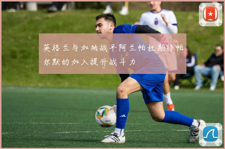 英格兰与加纳战平阿兰帕杜期待帕尔默的加入提升战斗力