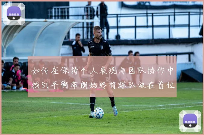 如何在保持个人表现与团队协作中找到平衡布朗始终将球队放在首位