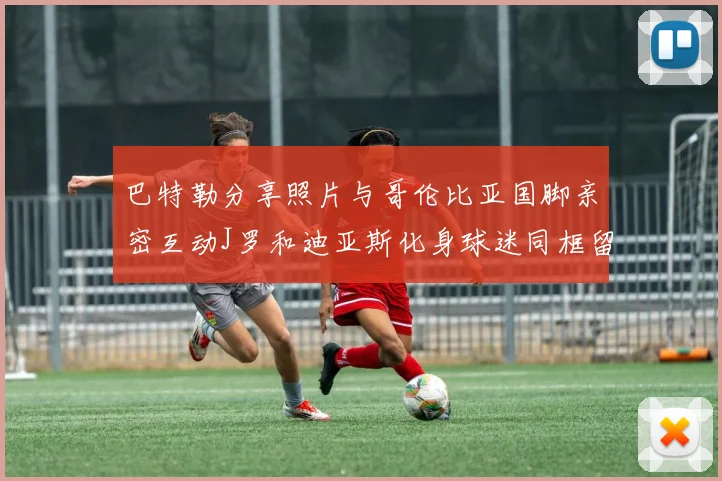巴特勒分享照片与哥伦比亚国脚亲密互动J罗和迪亚斯化身球迷同框留念