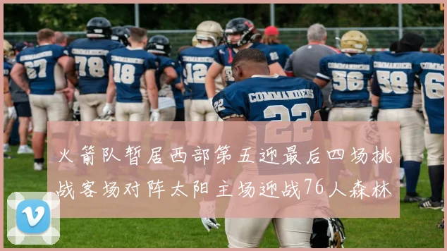 火箭队暂居西部第五迎最后四场挑战客场对阵太阳主场迎战76人森林狼与灰熊