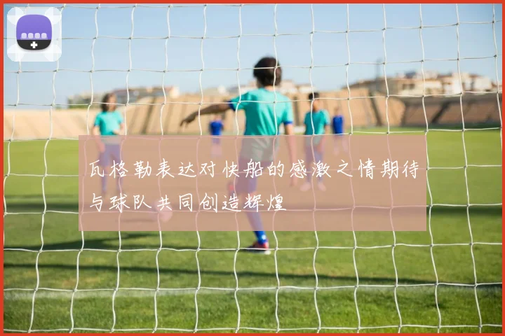 瓦格勒表达对快船的感激之情期待与球队共同创造辉煌