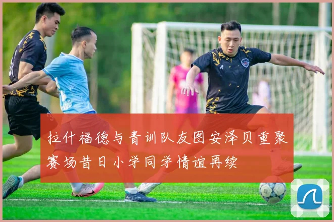 拉什福德与青训队友图安泽贝重聚赛场昔日小学同学情谊再续