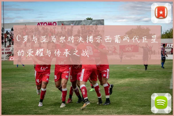 C罗与亚马尔对决揭示西葡两代巨星的荣耀与传承之战