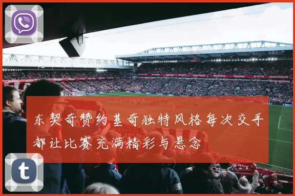 东契奇赞约基奇独特风格每次交手都让比赛充满精彩与悬念