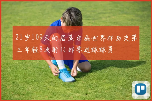 21岁109天的居莱尔成世界杯历史第三年轻8次射门却零进球球员