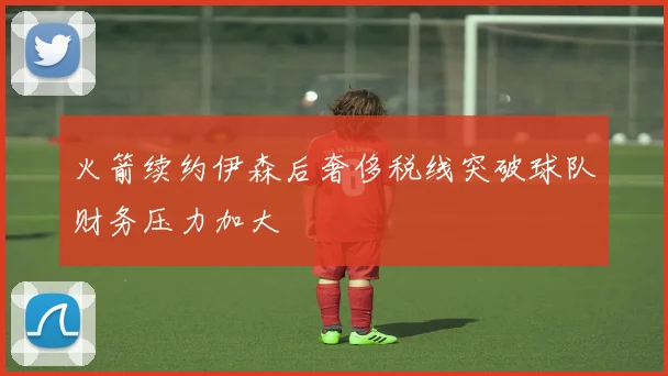 火箭续约伊森后奢侈税线突破球队财务压力加大