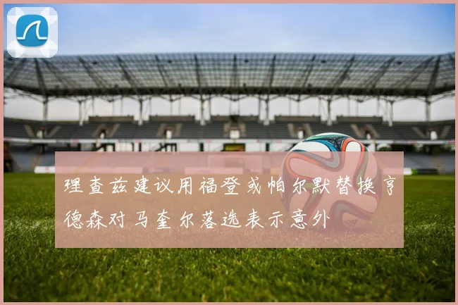理查兹建议用福登或帕尔默替换亨德森对马奎尔落选表示意外