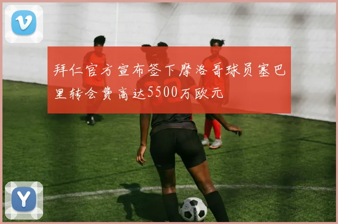 拜仁官方宣布签下摩洛哥球员塞巴里转会费高达5500万欧元