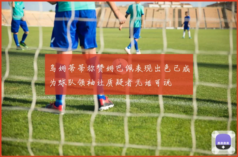 乌姆蒂蒂称赞姆巴佩表现出色已成为球队领袖让质疑者无话可说