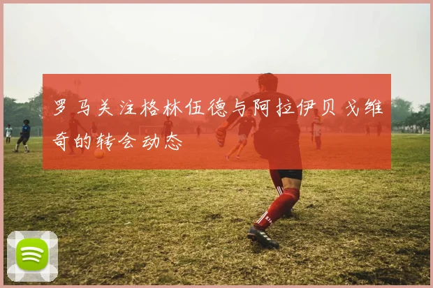 罗马关注格林伍德与阿拉伊贝戈维奇的转会动态