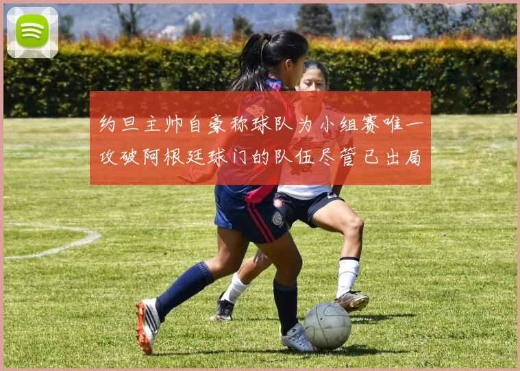 约旦主帅自豪称球队为小组赛唯一攻破阿根廷球门的队伍尽管已出局