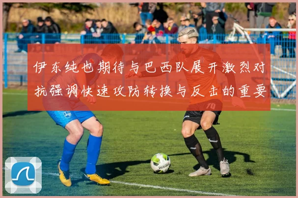 伊东纯也期待与巴西队展开激烈对抗强调快速攻防转换与反击的重要性