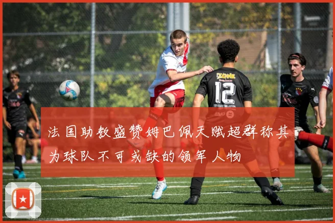 法国助教盛赞姆巴佩天赋超群称其为球队不可或缺的领军人物