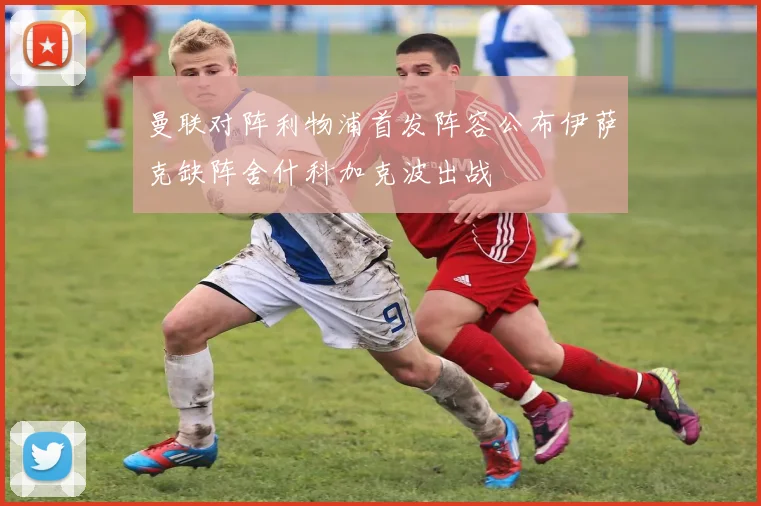 曼联对阵利物浦首发阵容公布伊萨克缺阵舍什科加克波出战