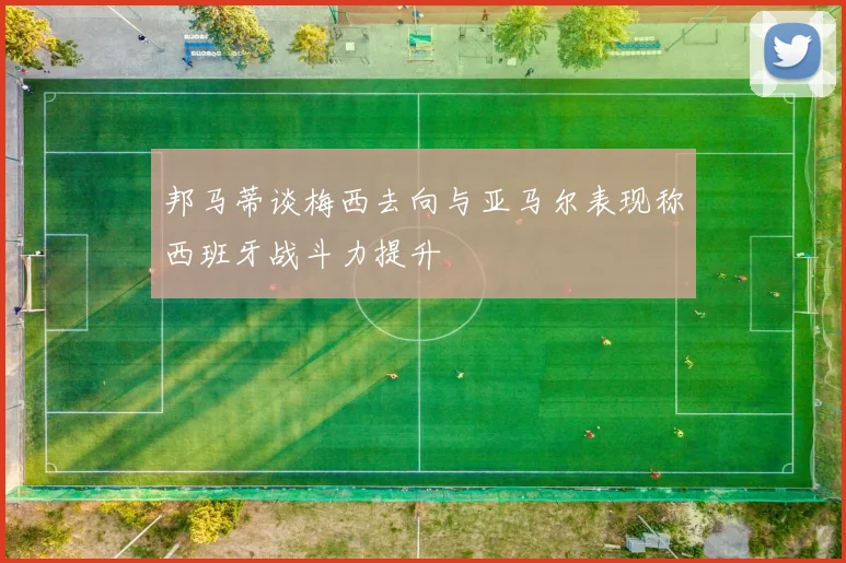 邦马蒂谈梅西去向与亚马尔表现称西班牙战斗力提升