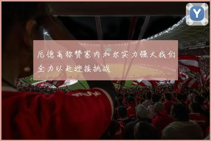 厄德高称赞塞内加尔实力强大我们全力以赴迎接挑战