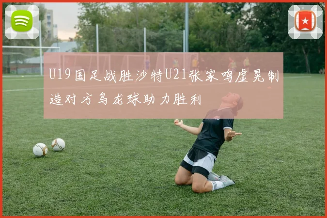 U19国足战胜沙特U21张家鸣虚晃制造对方乌龙球助力胜利
