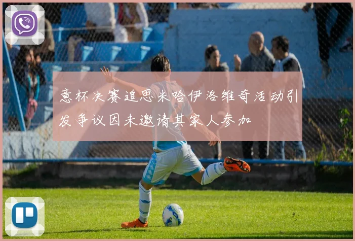 意杯决赛追思米哈伊洛维奇活动引发争议因未邀请其家人参加