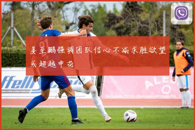 姜至鹏强调团队信心不减求胜欲望或超越申花