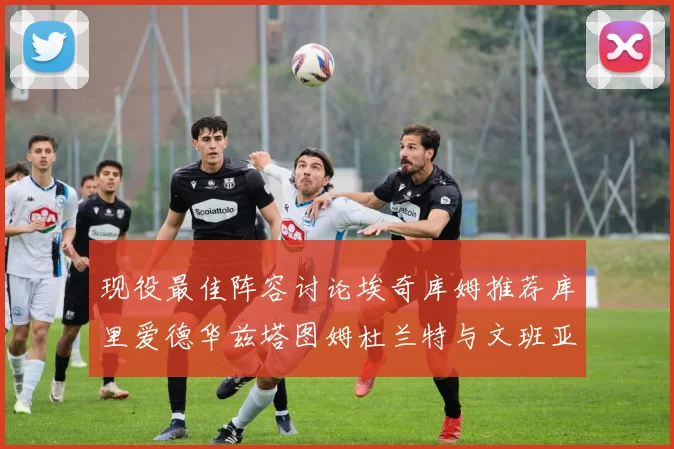 现役最佳阵容讨论埃奇库姆推荐库里爱德华兹塔图姆杜兰特与文班亚马