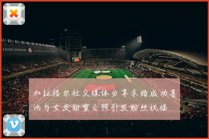 加拉格尔社交媒体分享求婚成功喜讯与女友甜蜜合照引发粉丝祝福