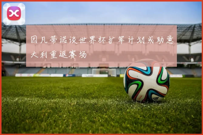 因凡蒂诺谈世界杯扩军计划或助意大利重返赛场