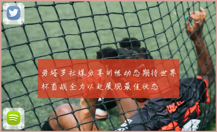 劳塔罗社媒分享训练动态期待世界杯首战全力以赴展现最佳状态