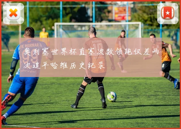 奥利塞世界杯直塞次数领跑仅差两次追平哈维历史纪录