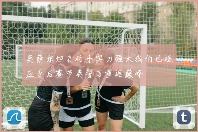 奥萨尔坦言对手实力强大我们已适应季后赛节奏誓言重返巅峰