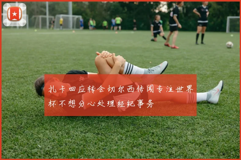 扎卡回应转会切尔西传闻专注世界杯不想分心处理经纪事务